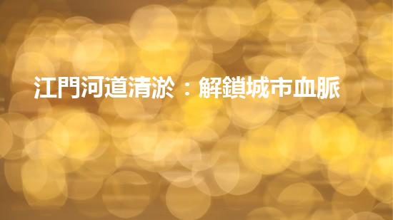 江門河道清淤：解鎖城市血脈，揭秘隱藏的秘密！